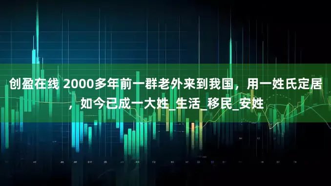 创盈在线 2000多年前一群老外来到我国，用一姓氏定居，如今已成一大姓_生活_移民_安姓