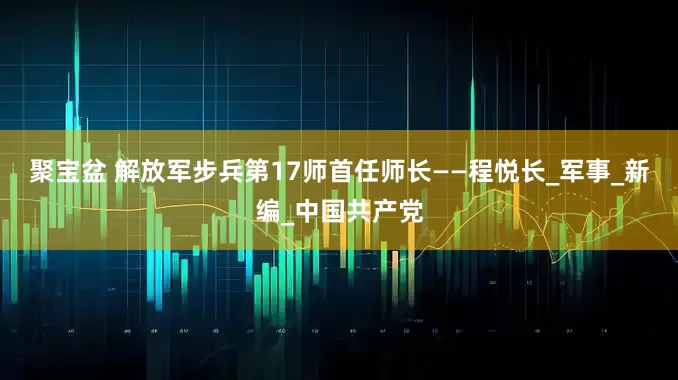 聚宝盆 解放军步兵第17师首任师长——程悦长_军事_新编_中国共产党