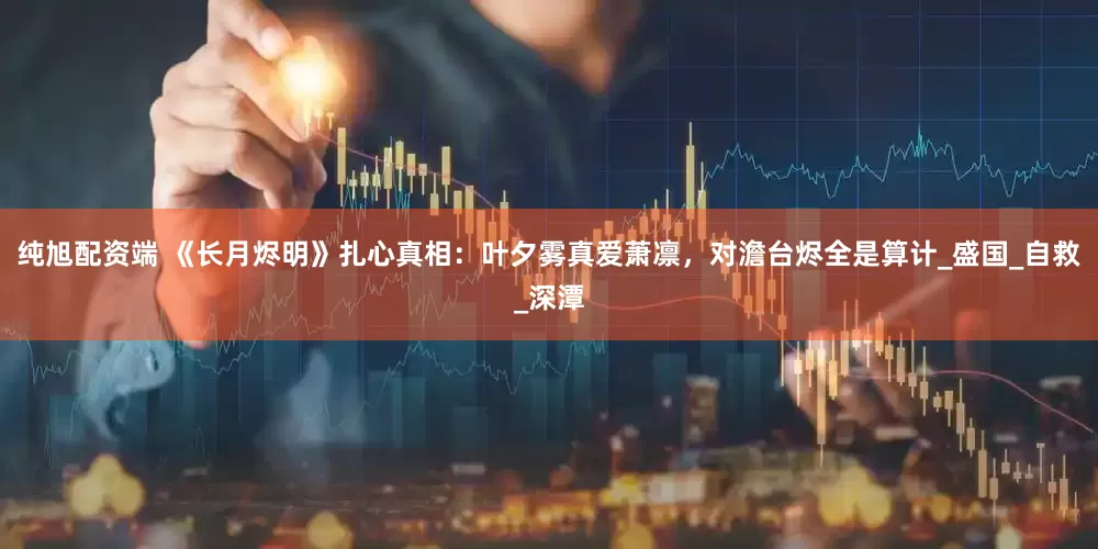 纯旭配资端 《长月烬明》扎心真相：叶夕雾真爱萧凛，对澹台烬全是算计_盛国_自救_深潭