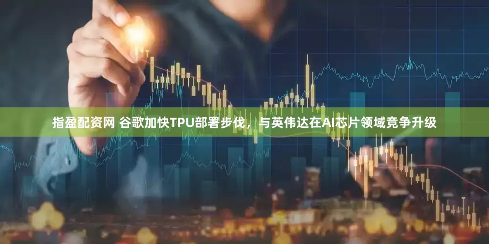 指盈配资网 谷歌加快TPU部署步伐，与英伟达在AI芯片领域竞争升级