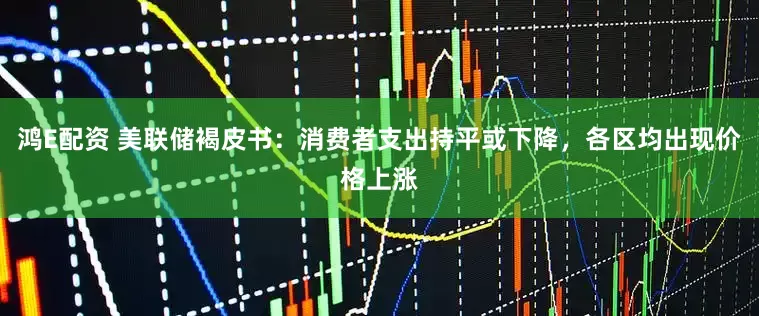 鸿E配资 美联储褐皮书：消费者支出持平或下降，各区均出现价格上涨