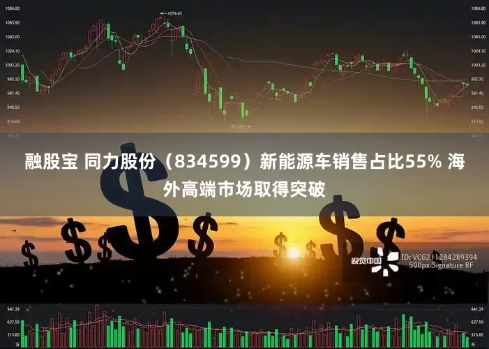 融股宝 同力股份（834599）新能源车销售占比55% 海外高端市场取得突破