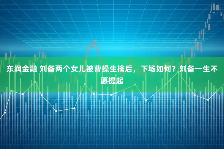 东润金融 刘备两个女儿被曹操生擒后，下场如何？刘备一生不愿提起