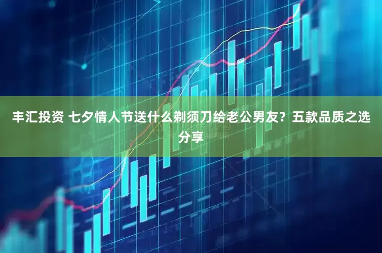 丰汇投资 七夕情人节送什么剃须刀给老公男友？五款品质之选分享
