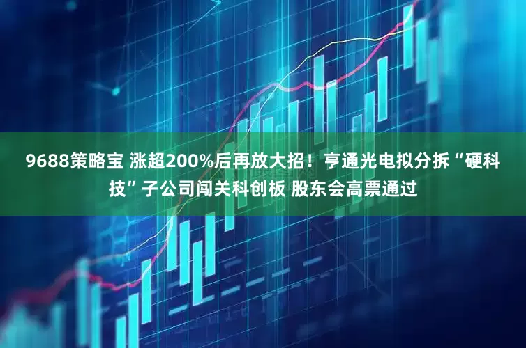 9688策略宝 涨超200%后再放大招！亨通光电拟分拆“硬科技”子公司闯关科创板 股东会高票通过